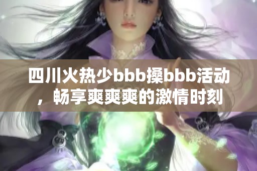 四川火热少bbb搡bbb活动，畅享爽爽爽的激情时刻