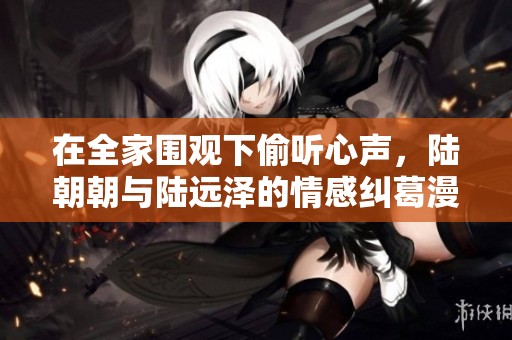 在全家围观下偷听心声，陆朝朝与陆远泽的情感纠葛漫谈