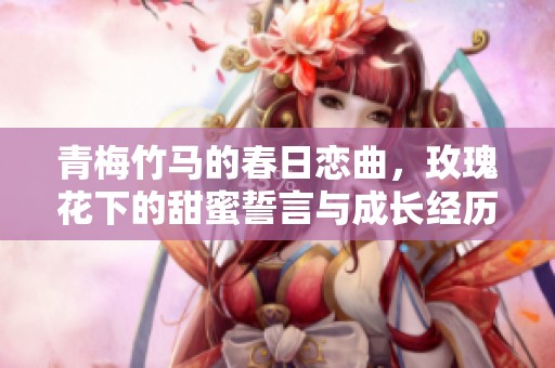 青梅竹马的春日恋曲，玫瑰花下的甜蜜誓言与成长经历