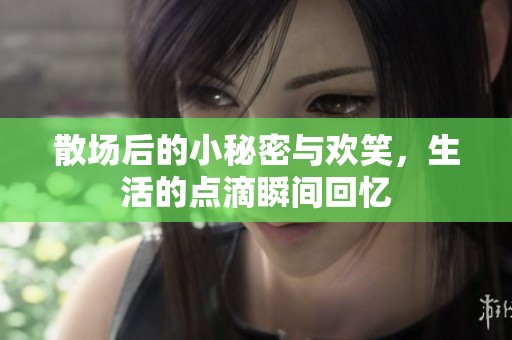 散场后的小秘密与欢笑，生活的点滴瞬间回忆
