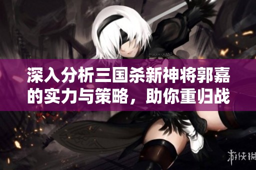 深入分析三国杀新神将郭嘉的实力与策略，助你重归战场巅峰！