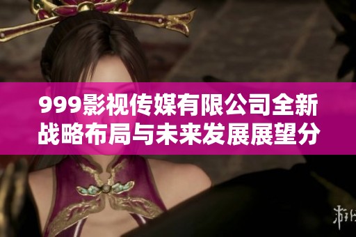 999影视传媒有限公司全新战略布局与未来发展展望分析