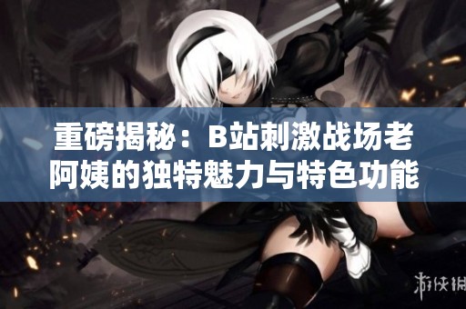 重磅揭秘：B站刺激战场老阿姨的独特魅力与特色功能大解析