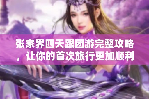 张家界四天跟团游完整攻略，让你的首次旅行更加顺利精彩