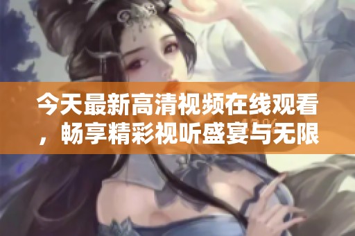 今天最新高清视频在线观看，畅享精彩视听盛宴与无限乐趣