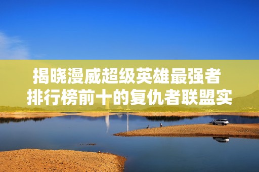 揭晓漫威超级英雄最强者 排行榜前十的复仇者联盟实力对比