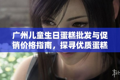 广州儿童生日蛋糕批发与促销价格指南，探寻优质蛋糕产地与选择技巧
