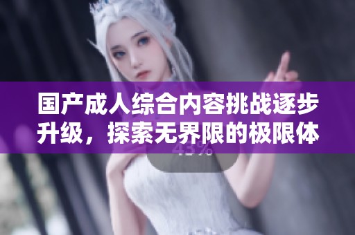国产成人综合内容挑战逐步升级，探索无界限的极限体验