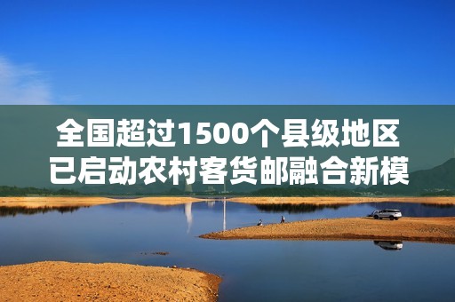全国超过1500个县级地区已启动农村客货邮融合新模式