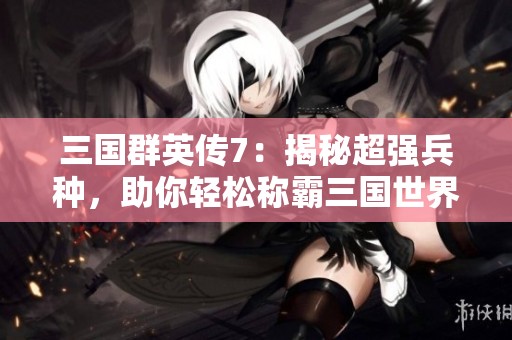 三国群英传7：揭秘超强兵种，助你轻松称霸三国世界