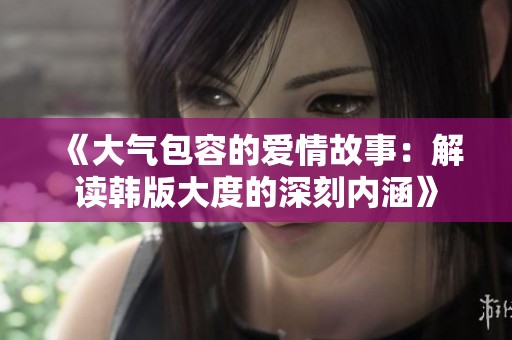 《大气包容的爱情故事：解读韩版大度的深刻内涵》