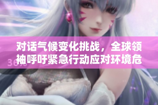 对话气候变化挑战，全球领袖呼吁紧急行动应对环境危机