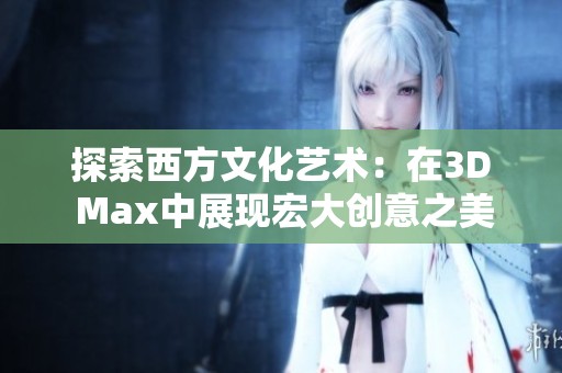探索西方文化艺术：在3D Max中展现宏大创意之美