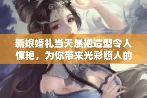 新娘婚礼当天晨袍造型令人惊艳，为你带来光彩照人的婚礼灵感