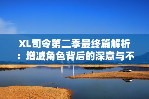 XL司令第二季最终篇解析：增减角色背后的深意与不为人知的故事