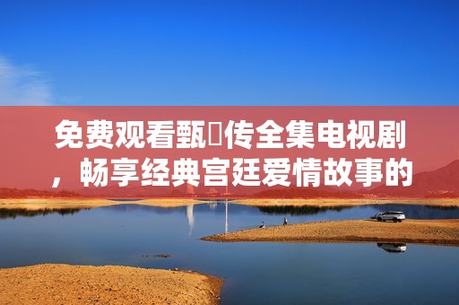 免费观看甄嬛传全集电视剧，畅享经典宫廷爱情故事的精彩内容