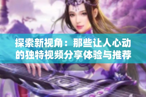 探索新视角：那些让人心动的独特视频分享体验与推荐