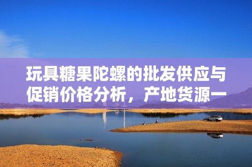 玩具糖果陀螺的批发供应与促销价格分析，产地货源一站式了解