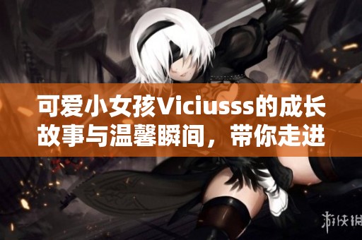 可爱小女孩Viciusss的成长故事与温馨瞬间，带你走进童趣世界