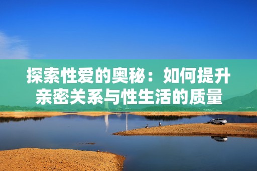 探索性爱的奥秘：如何提升亲密关系与性生活的质量