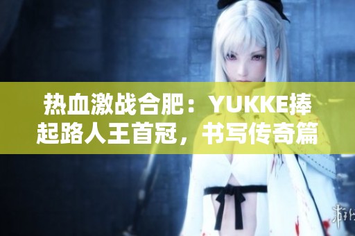 热血激战合肥：YUKKE捧起路人王首冠，书写传奇篇章！