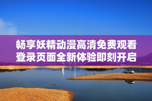 畅享妖精动漫高清免费观看登录页面全新体验即刻开启
