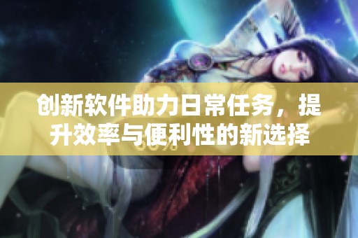 创新软件助力日常任务，提升效率与便利性的新选择