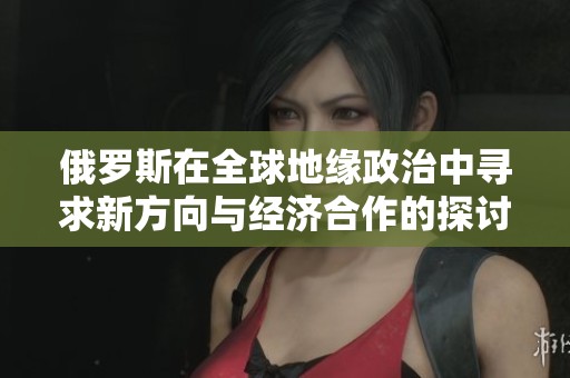 俄罗斯在全球地缘政治中寻求新方向与经济合作的探讨