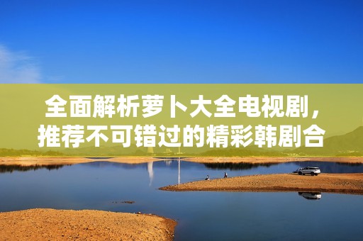 全面解析萝卜大全电视剧，推荐不可错过的精彩韩剧合集
