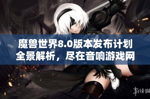 魔兽世界8.0版本发布计划全景解析，尽在音响游戏网