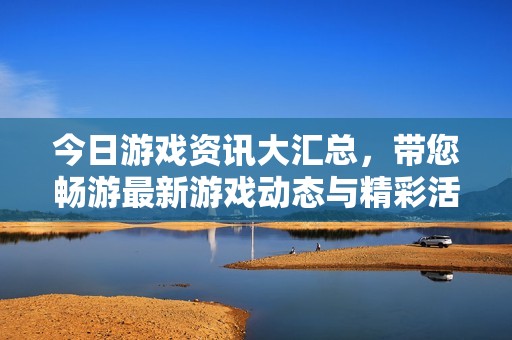 今日游戏资讯大汇总，带您畅游最新游戏动态与精彩活动