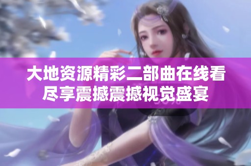 大地资源精彩二部曲在线看尽享震撼震撼视觉盛宴