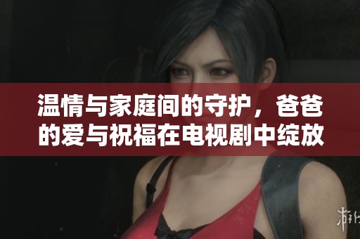 温情与家庭间的守护，爸爸的爱与祝福在电视剧中绽放光彩