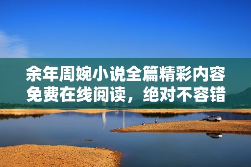 余年周婉小说全篇精彩内容免费在线阅读，绝对不容错过的感人故事