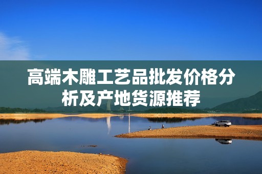高端木雕工艺品批发价格分析及产地货源推荐