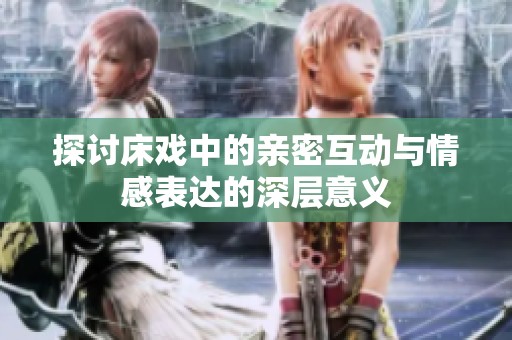 探讨床戏中的亲密互动与情感表达的深层意义