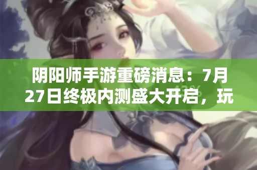 阴阳师手游重磅消息：7月27日终极内测盛大开启，玩家热切期待！