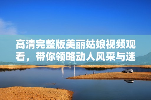 高清完整版美丽姑娘视频观看，带你领略动人风采与迷人魅力