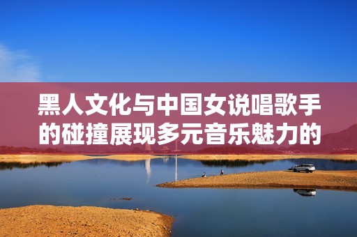 黑人文化与中国女说唱歌手的碰撞展现多元音乐魅力的全新视角