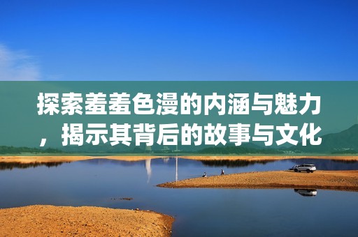 探索羞羞色漫的内涵与魅力，揭示其背后的故事与文化 significance