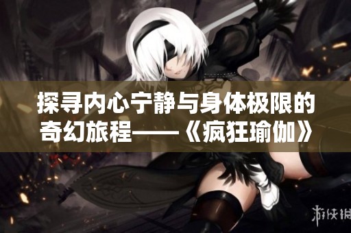 探寻内心宁静与身体极限的奇幻旅程——《疯狂瑜伽》完整解读与探索