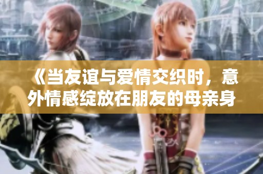 《当友谊与爱情交织时，意外情感绽放在朋友的母亲身上》
