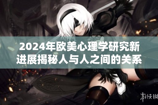 2024年欧美心理学研究新进展揭秘人与人之间的关系与互动动态