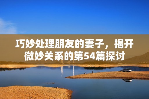 巧妙处理朋友的妻子，揭开微妙关系的第54篇探讨