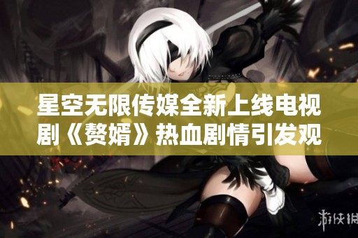 星空无限传媒全新上线电视剧《赘婿》热血剧情引发观众热议