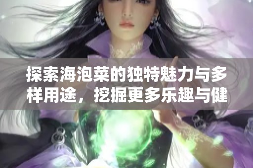 探索海泡菜的独特魅力与多样用途，挖掘更多乐趣与健康价值