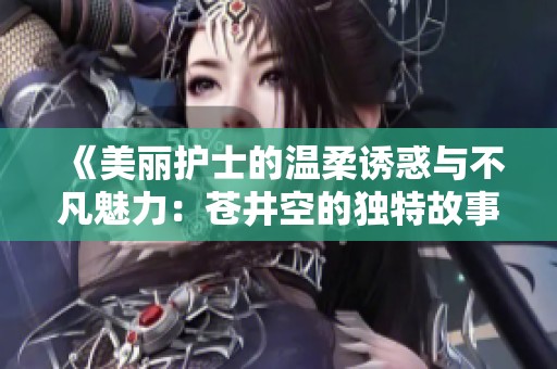《美丽护士的温柔诱惑与不凡魅力：苍井空的独特故事》
