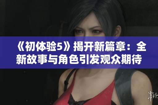 《初体验5》揭开新篇章：全新故事与角色引发观众期待与讨论