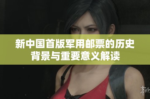 新中国首版军用邮票的历史背景与重要意义解读