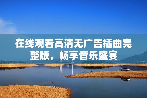 在线观看高清无广告插曲完整版，畅享音乐盛宴